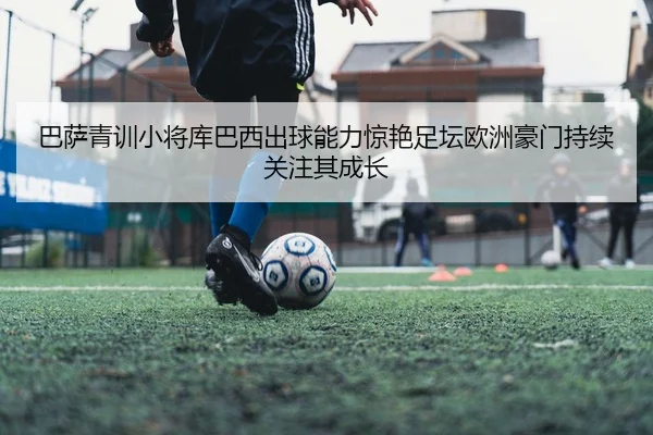 巴萨青训小将库巴西出球能力惊艳足坛欧洲豪门持续关注其成长
