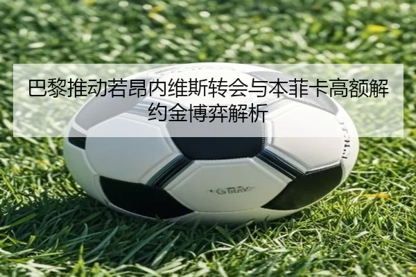 巴黎推动若昂内维斯转会与本菲卡高额解约金博弈解析