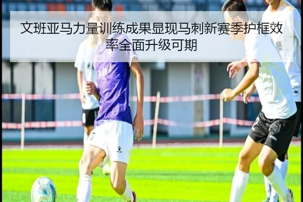文班亚马力量训练成果显现马刺新赛季护框效率全面升级可期