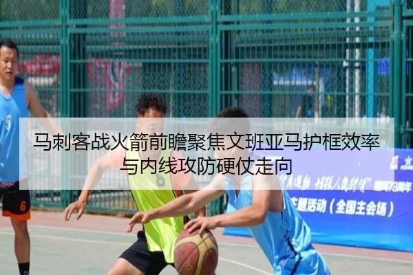马刺客战火箭前瞻聚焦文班亚马护框效率与内线攻防硬仗走向