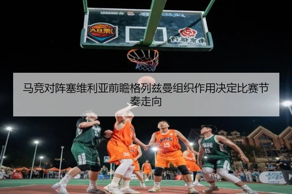 马竞对阵塞维利亚前瞻格列兹曼组织作用决定比赛节奏走向